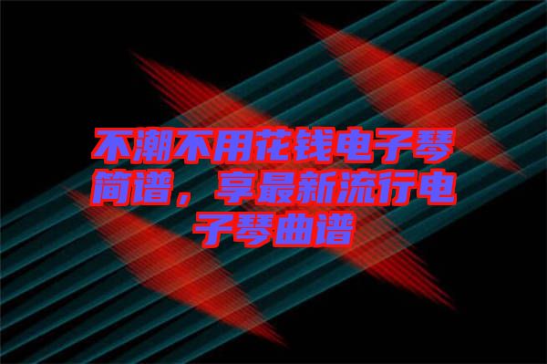 不潮不用花錢電子琴簡(jiǎn)譜，享最新流行電子琴曲譜