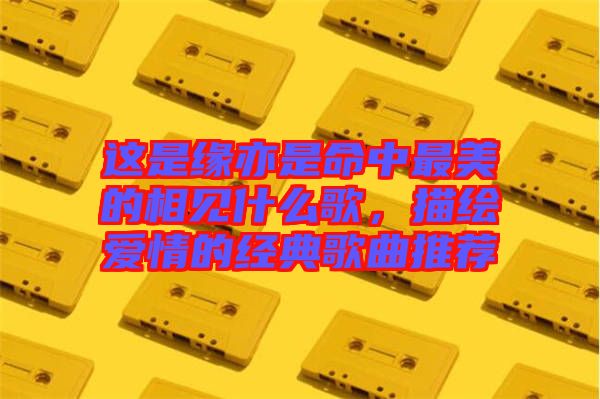 這是緣亦是命中最美的相見什么歌，描繪愛情的經(jīng)典歌曲推薦
