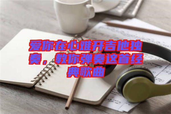 愛你在心難開吉他獨(dú)奏，教你彈奏這首經(jīng)典歌曲
