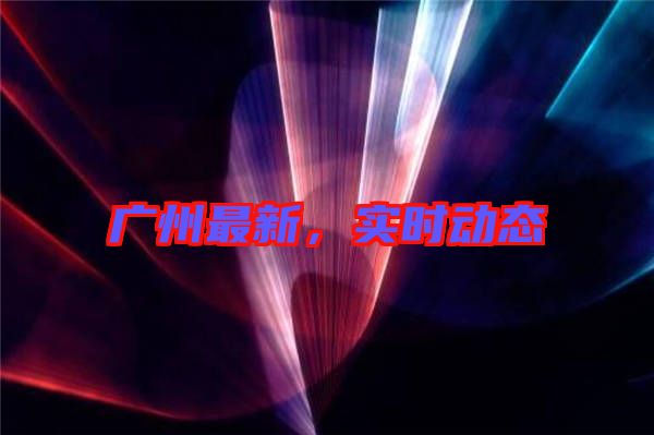 廣州最新，實(shí)時(shí)動(dòng)態(tài)