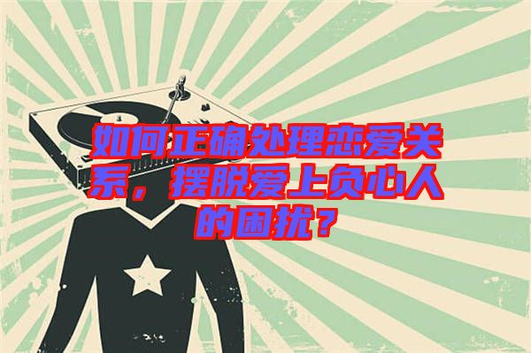 如何正確處理戀愛(ài)關(guān)系，擺脫愛(ài)上負(fù)心人的困擾？