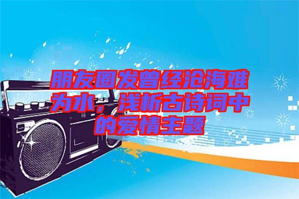 朋友圈發(fā)曾經(jīng)滄海難為水，淺析古詩(shī)詞中的愛(ài)情主題