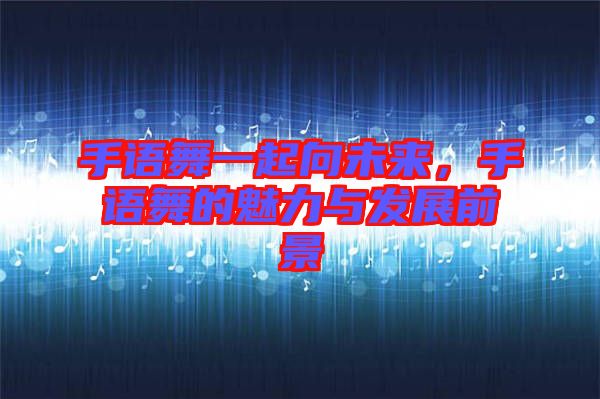 手語舞一起向未來，手語舞的魅力與發(fā)展前景