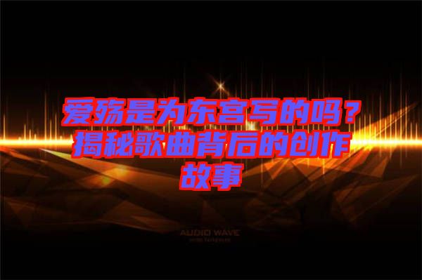 愛殤是為東宮寫的嗎？揭秘歌曲背后的創(chuàng)作故事