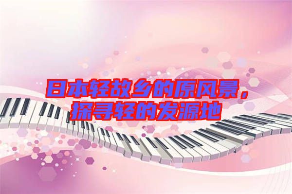 日本輕故鄉(xiāng)的原風(fēng)景，探尋輕的發(fā)源地