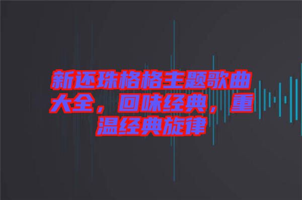新還珠格格主題歌曲大全，回味經(jīng)典，重溫經(jīng)典旋律