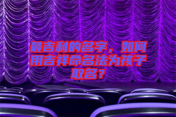 最吉利的名字，如何用吉祥命名法為孩子取名？