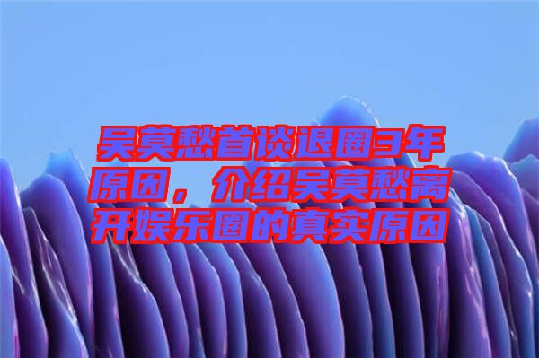 吳莫愁首談退圈3年原因，介紹吳莫愁離開(kāi)娛樂(lè)圈的真實(shí)原因