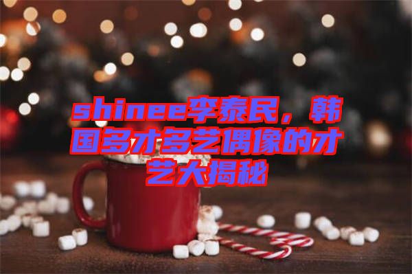 shinee李泰民，韓國多才多藝偶像的才藝大揭秘