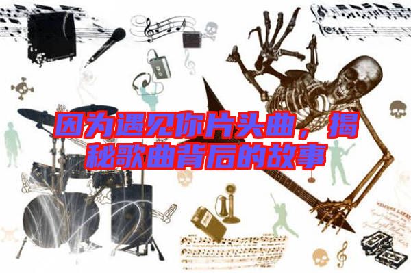 因為遇見你片頭曲，揭秘歌曲背后的故事