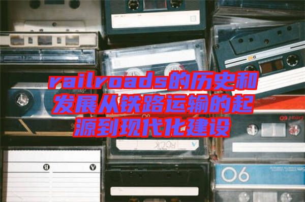 railroads的歷史和發(fā)展從鐵路運輸的起源到現代化建設