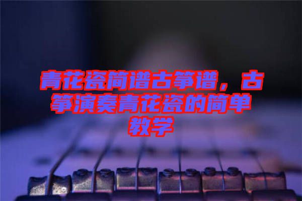 青花瓷簡(jiǎn)譜古箏譜，古箏演奏青花瓷的簡(jiǎn)單教學(xué)