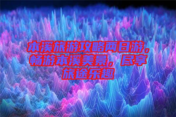 本溪旅游攻略兩日游，暢游本溪美景，盡享旅途樂趣
