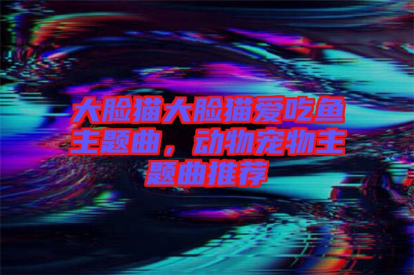 大臉貓大臉貓愛吃魚主題曲，動物寵物主題曲推薦