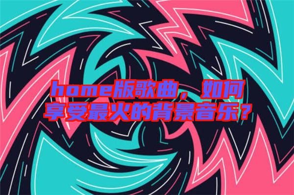 home版歌曲，如何享受最火的背景音樂？
