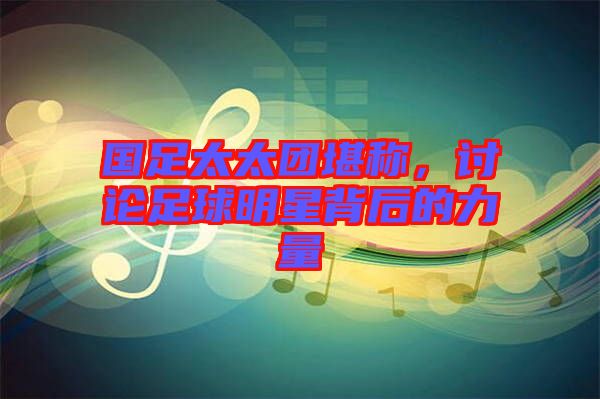 國足太太團(tuán)堪稱，討論足球明星背后的力量