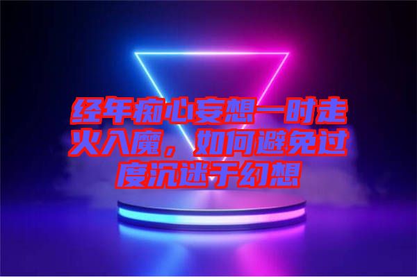 經(jīng)年癡心妄想一時(shí)走火入魔，如何避免過度沉迷于幻想