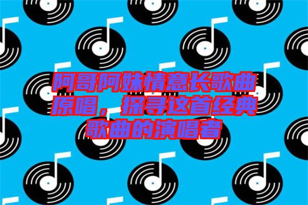 阿哥阿妹情意長(zhǎng)歌曲原唱，探尋這首經(jīng)典歌曲的演唱者