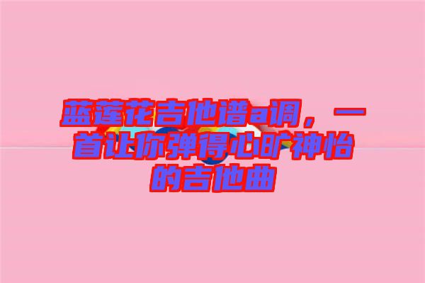 藍(lán)蓮花吉他譜a調(diào)，一首讓你彈得心曠神怡的吉他曲