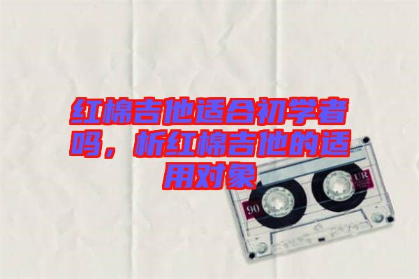 紅棉吉他適合初學(xué)者嗎，析紅棉吉他的適用對(duì)象