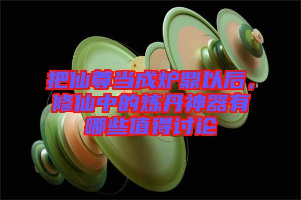 把仙尊當(dāng)成爐鼎以后，修仙中的煉丹神器有哪些值得討論