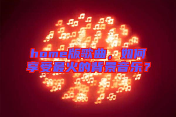 home版歌曲，如何享受最火的背景音樂？