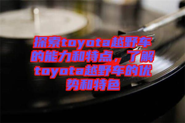 探索toyota越野車的能力和特點(diǎn)，了解toyota越野車的優(yōu)勢(shì)和特色