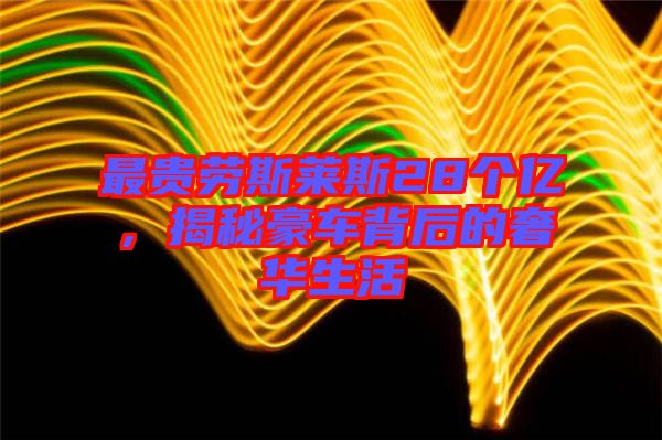 最貴勞斯萊斯28個億，揭秘豪車背后的奢華生活