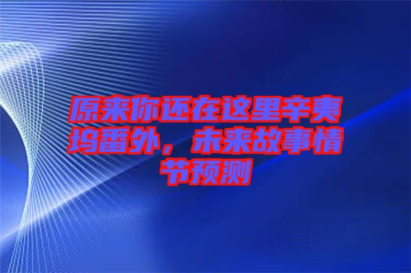 原來你還在這里辛夷塢番外，未來故事情節(jié)預(yù)測