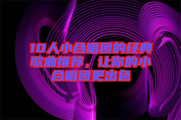 10人小合唱團(tuán)的經(jīng)典歌曲推薦，讓你的小合唱團(tuán)更出色