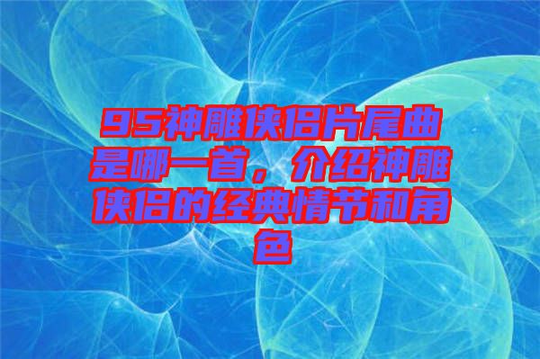 95神雕俠侶片尾曲是哪一首，介紹神雕俠侶的經(jīng)典情節(jié)和角色