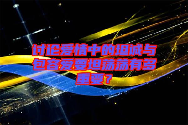 討論愛情中的坦誠與包容愛要坦蕩蕩有多重要？