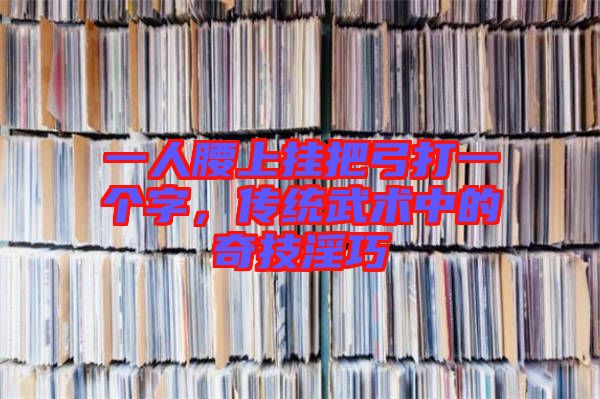 一人腰上掛把弓打一個(gè)字，傳統(tǒng)武術(shù)中的奇技淫巧