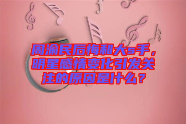 周渝民后悔和大s手，明星感情變化引發(fā)關(guān)注的原因是什么？