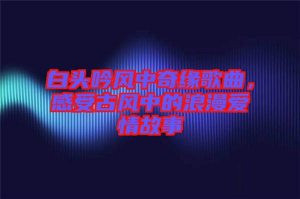 白頭吟風(fēng)中奇緣歌曲，感受古風(fēng)中的浪漫愛情故事