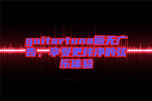 guitartuna版無(wú)廣告，享受更純凈的弦樂(lè)體驗(yàn)