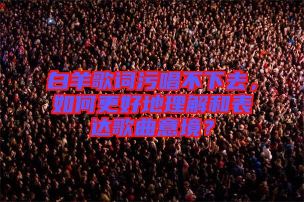 白羊歌詞污唱不下去，如何更好地理解和表達(dá)歌曲意境？