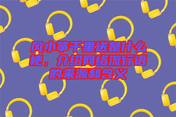 風(fēng)小箏千里送是什么梗，介紹網(wǎng)絡(luò)流行語的來源和含義