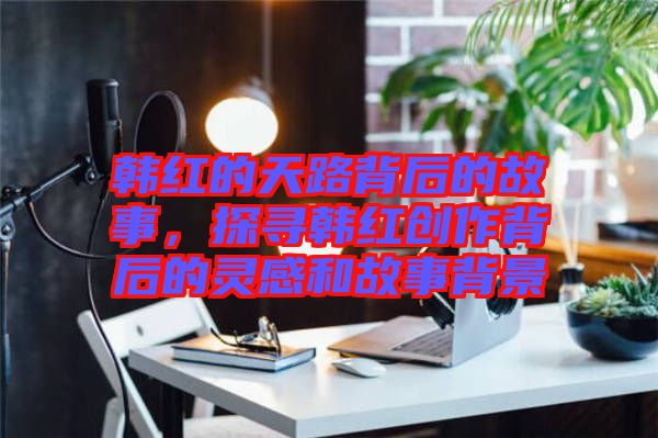 韓紅的天路背后的故事，探尋韓紅創(chuàng)作背后的靈感和故事背景