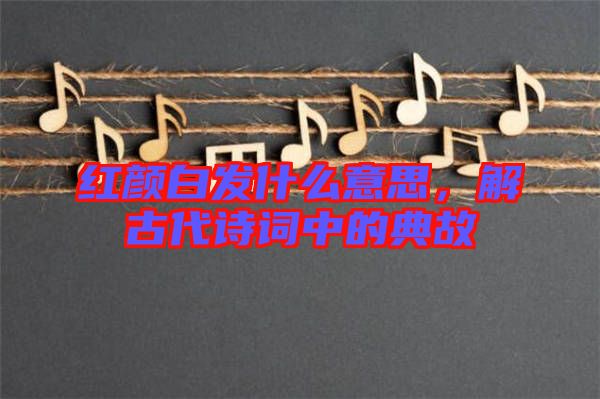 紅顏白發(fā)什么意思，解古代詩(shī)詞中的典故