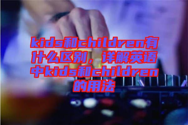 kids和children有什么區(qū)別，詳解英語(yǔ)中kids和children的用法