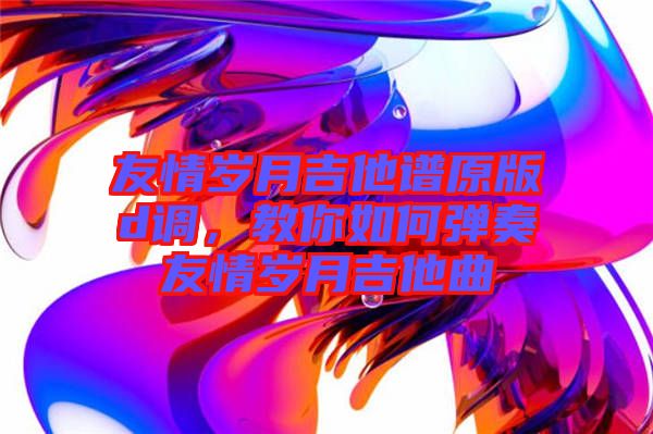 友情歲月吉他譜原版d調(diào)，教你如何彈奏友情歲月吉他曲