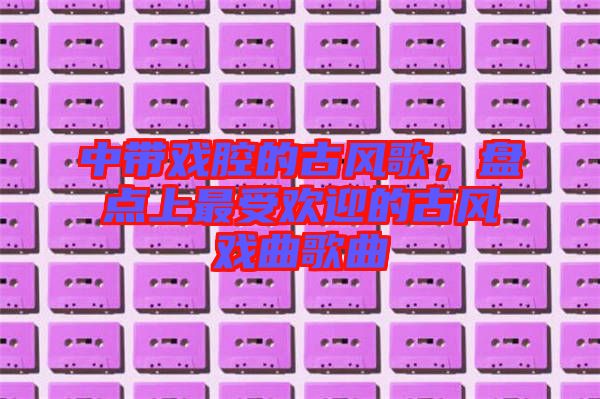 中帶戲腔的古風(fēng)歌，盤點上最受歡迎的古風(fēng)戲曲歌曲