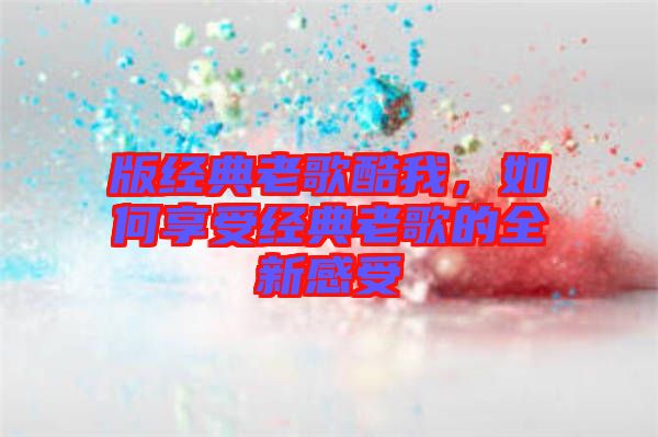版經(jīng)典老歌酷我，如何享受經(jīng)典老歌的全新感受