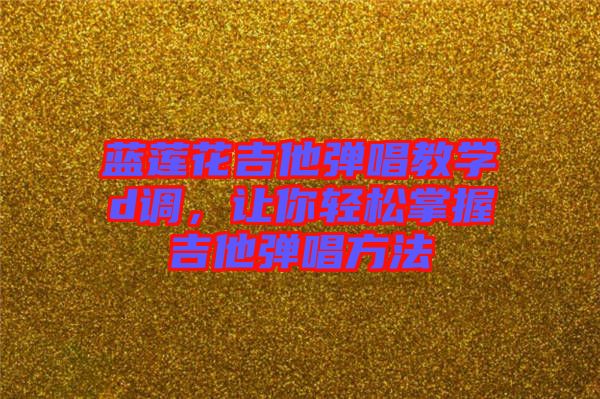 藍(lán)蓮花吉他彈唱教學(xué)d調(diào)，讓你輕松掌握吉他彈唱方法