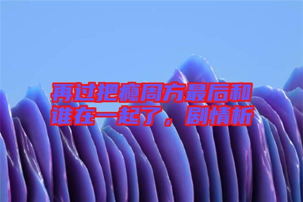 再過把癮周方最后和誰在一起了，劇情析