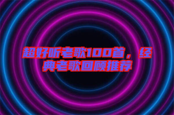 超好聽老歌100首，經(jīng)典老歌回顧推薦