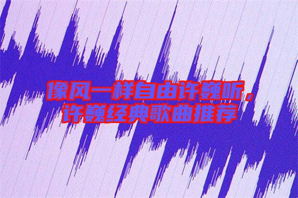 像風(fēng)一樣自由許巍聽，許巍經(jīng)典歌曲推薦