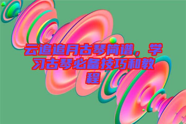 云追追月古琴簡譜，學(xué)習(xí)古琴必備技巧和教程