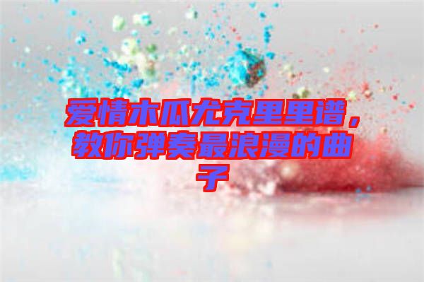 愛情木瓜尤克里里譜，教你彈奏最浪漫的曲子